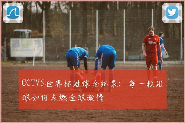 CCTV5世界杯进球全纪录：每一粒进球如何点燃全球激情