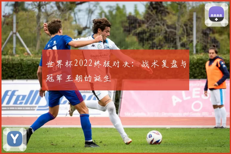 世界杯2022终极对决：战术复盘与冠军王朝的诞生